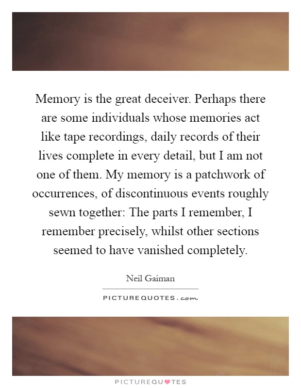 Memory is the great deceiver. Perhaps there are some individuals whose memories act like tape recordings, daily records of their lives complete in every detail, but I am not one of them. My memory is a patchwork of occurrences, of discontinuous events roughly sewn together: The parts I remember, I remember precisely, whilst other sections seemed to have vanished completely Picture Quote #1