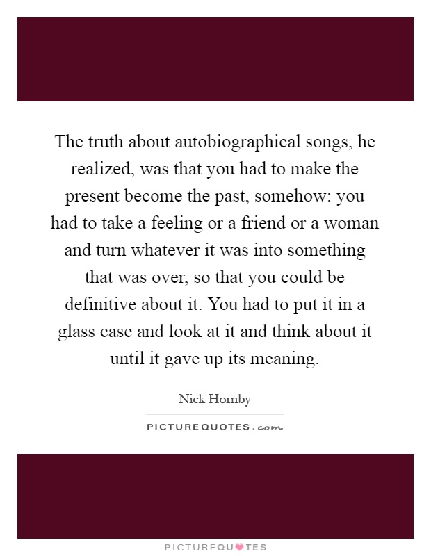The truth about autobiographical songs, he realized, was that you had to make the present become the past, somehow: you had to take a feeling or a friend or a woman and turn whatever it was into something that was over, so that you could be definitive about it. You had to put it in a glass case and look at it and think about it until it gave up its meaning Picture Quote #1