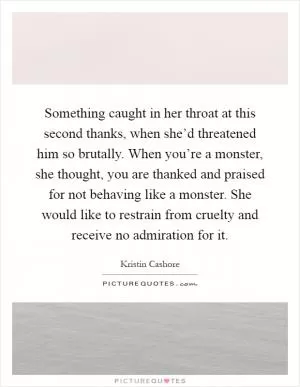 Something caught in her throat at this second thanks, when she’d threatened him so brutally. When you’re a monster, she thought, you are thanked and praised for not behaving like a monster. She would like to restrain from cruelty and receive no admiration for it Picture Quote #1