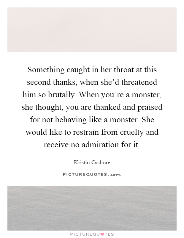 Something caught in her throat at this second thanks, when she'd threatened him so brutally. When you're a monster, she thought, you are thanked and praised for not behaving like a monster. She would like to restrain from cruelty and receive no admiration for it Picture Quote #1