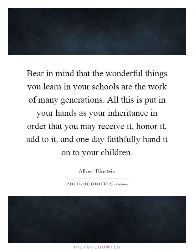 Bear in mind that the wonderful things you learn in your schools are the work of many generations. All this is put in your hands as your inheritance in order that you may receive it, honor it, add to it, and one day faithfully hand it on to your children Picture Quote #1