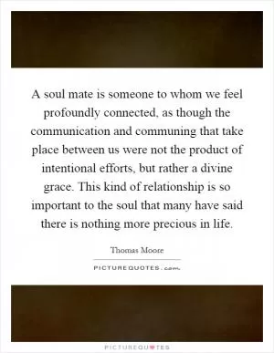 A soul mate is someone to whom we feel profoundly connected, as though the communication and communing that take place between us were not the product of intentional efforts, but rather a divine grace. This kind of relationship is so important to the soul that many have said there is nothing more precious in life Picture Quote #1