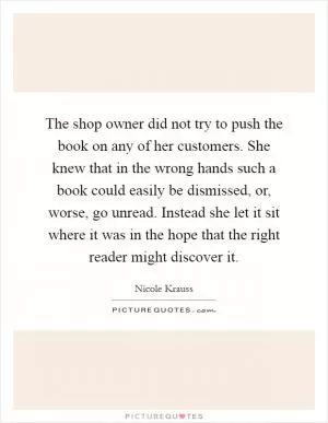 The shop owner did not try to push the book on any of her customers. She knew that in the wrong hands such a book could easily be dismissed, or, worse, go unread. Instead she let it sit where it was in the hope that the right reader might discover it Picture Quote #1