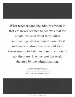What teachers and the administration in that era never seemed to see was that the mental work of what they called daydreaming often required more effort and concentration than it would have taken simply to listen in class. Laziness is not the issue. It is just not the work dictated by the administration Picture Quote #1