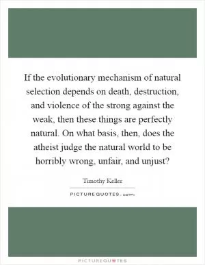 If the evolutionary mechanism of natural selection depends on death, destruction, and violence of the strong against the weak, then these things are perfectly natural. On what basis, then, does the atheist judge the natural world to be horribly wrong, unfair, and unjust? Picture Quote #1