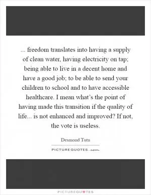... freedom translates into having a supply of clean water, having electricity on tap; being able to live in a decent home and have a good job; to be able to send your children to school and to have accessible healthcare. I mean what’s the point of having made this transition if the quality of life... is not enhanced and improved? If not, the vote is useless Picture Quote #1