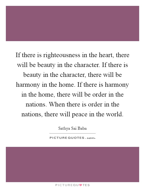 If there is righteousness in the heart, there will be beauty in the character. If there is beauty in the character, there will be harmony in the home. If there is harmony in the home, there will be order in the nations. When there is order in the nations, there will peace in the world Picture Quote #1