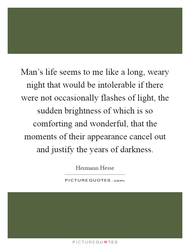 Man's life seems to me like a long, weary night that would be intolerable if there were not occasionally flashes of light, the sudden brightness of which is so comforting and wonderful, that the moments of their appearance cancel out and justify the years of darkness Picture Quote #1