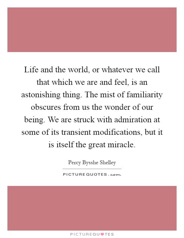 Life and the world, or whatever we call that which we are and feel, is an astonishing thing. The mist of familiarity obscures from us the wonder of our being. We are struck with admiration at some of its transient modifications, but it is itself the great miracle Picture Quote #1