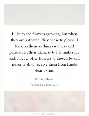 I like to see flowers growing, but when they are gathered, they cease to please. I look on them as things rootless and perishable; their likeness to life makes me sad. I never offer flowers to those I love; I never wish to receive them from hands dear to me Picture Quote #1