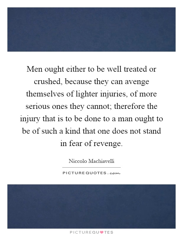 Men ought either to be well treated or crushed, because they can avenge themselves of lighter injuries, of more serious ones they cannot; therefore the injury that is to be done to a man ought to be of such a kind that one does not stand in fear of revenge Picture Quote #1