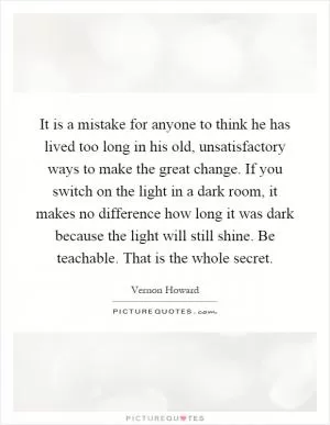 It is a mistake for anyone to think he has lived too long in his old, unsatisfactory ways to make the great change. If you switch on the light in a dark room, it makes no difference how long it was dark because the light will still shine. Be teachable. That is the whole secret Picture Quote #1