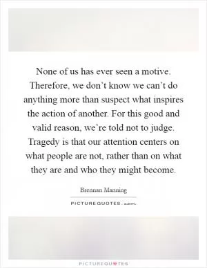 None of us has ever seen a motive. Therefore, we don’t know we can’t do anything more than suspect what inspires the action of another. For this good and valid reason, we’re told not to judge. Tragedy is that our attention centers on what people are not, rather than on what they are and who they might become Picture Quote #1