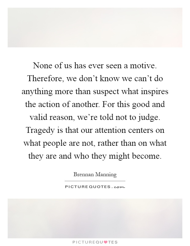 None of us has ever seen a motive. Therefore, we don't know we can't do anything more than suspect what inspires the action of another. For this good and valid reason, we're told not to judge. Tragedy is that our attention centers on what people are not, rather than on what they are and who they might become Picture Quote #1