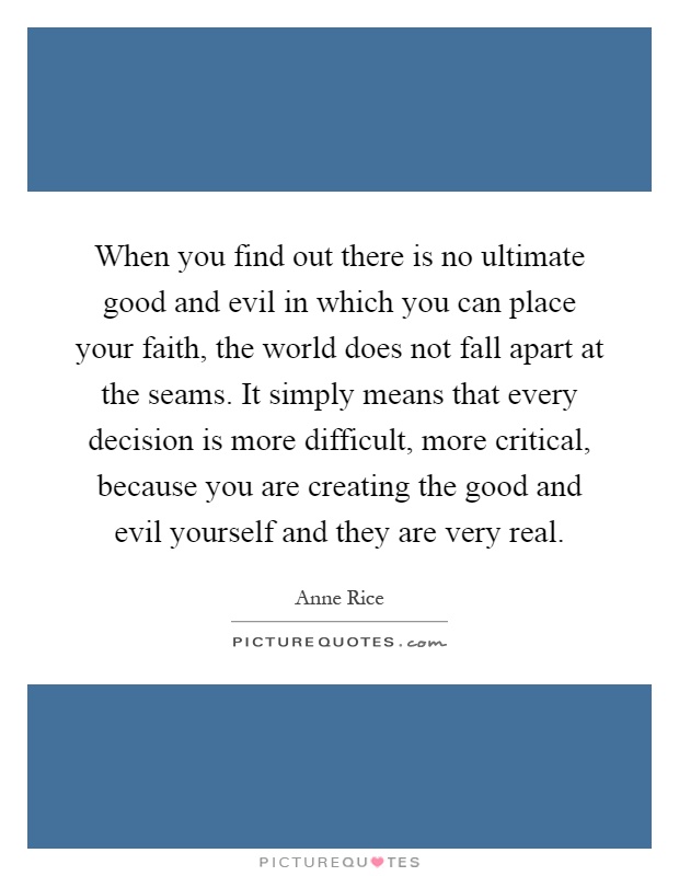 When you find out there is no ultimate good and evil in which you can place your faith, the world does not fall apart at the seams. It simply means that every decision is more difficult, more critical, because you are creating the good and evil yourself and they are very real Picture Quote #1