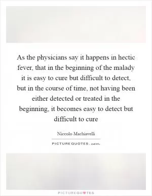 As the physicians say it happens in hectic fever, that in the beginning of the malady it is easy to cure but difficult to detect, but in the course of time, not having been either detected or treated in the beginning, it becomes easy to detect but difficult to cure Picture Quote #1
