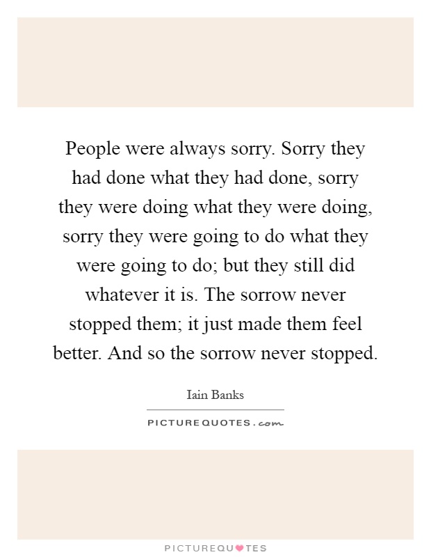 People were always sorry. Sorry they had done what they had done, sorry they were doing what they were doing, sorry they were going to do what they were going to do; but they still did whatever it is. The sorrow never stopped them; it just made them feel better. And so the sorrow never stopped Picture Quote #1