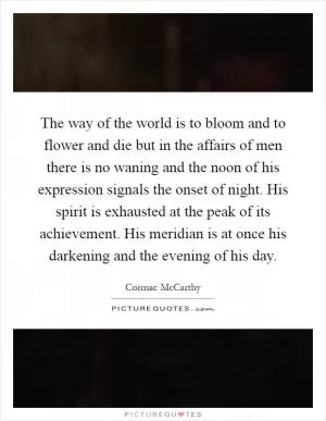 The way of the world is to bloom and to flower and die but in the affairs of men there is no waning and the noon of his expression signals the onset of night. His spirit is exhausted at the peak of its achievement. His meridian is at once his darkening and the evening of his day Picture Quote #1