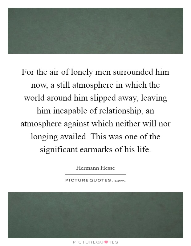 For the air of lonely men surrounded him now, a still atmosphere in which the world around him slipped away, leaving him incapable of relationship, an atmosphere against which neither will nor longing availed. This was one of the significant earmarks of his life Picture Quote #1