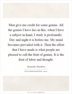 Men give me credit for some genius. All the genius I have lies in this; when I have a subject in hand, I study it profoundly. Day and night it is before me. My mind becomes pervaded with it. Then the effort that I have made is what people are pleased to call the fruit of genius. It is the fruit of labor and thought Picture Quote #1