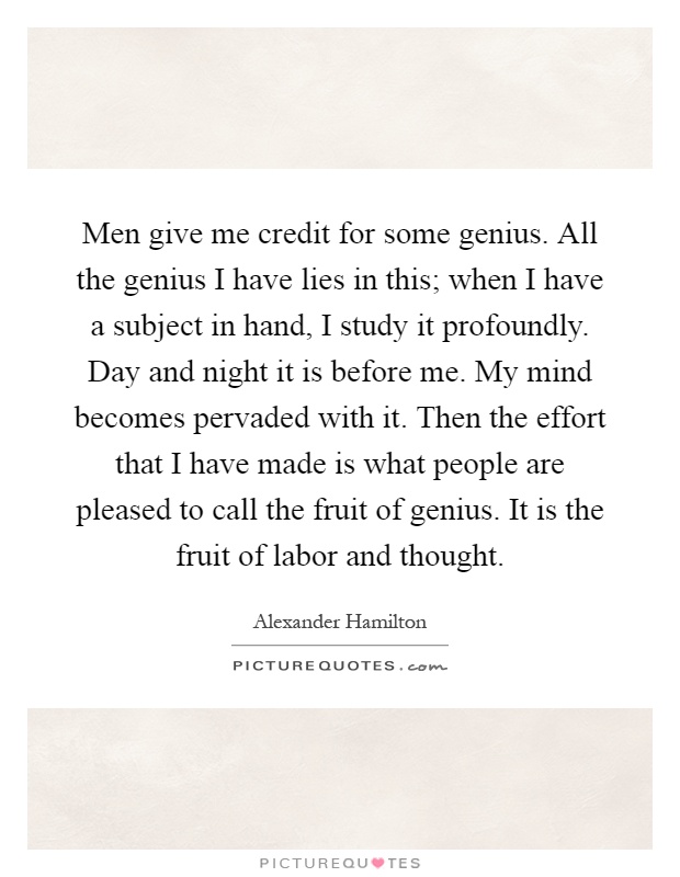 Men give me credit for some genius. All the genius I have lies in this; when I have a subject in hand, I study it profoundly. Day and night it is before me. My mind becomes pervaded with it. Then the effort that I have made is what people are pleased to call the fruit of genius. It is the fruit of labor and thought Picture Quote #1