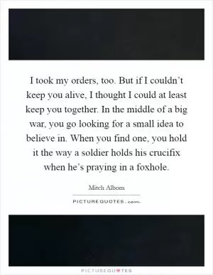 I took my orders, too. But if I couldn’t keep you alive, I thought I could at least keep you together. In the middle of a big war, you go looking for a small idea to believe in. When you find one, you hold it the way a soldier holds his crucifix when he’s praying in a foxhole Picture Quote #1