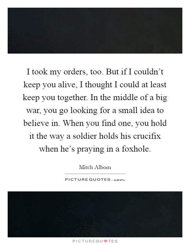 I took my orders, too. But if I couldn't keep you alive, I thought I could at least keep you together. In the middle of a big war, you go looking for a small idea to believe in. When you find one, you hold it the way a soldier holds his crucifix when he's praying in a foxhole Picture Quote #1