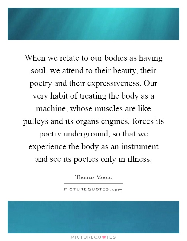 When we relate to our bodies as having soul, we attend to their beauty, their poetry and their expressiveness. Our very habit of treating the body as a machine, whose muscles are like pulleys and its organs engines, forces its poetry underground, so that we experience the body as an instrument and see its poetics only in illness Picture Quote #1