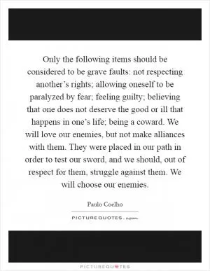 Only the following items should be considered to be grave faults: not respecting another’s rights; allowing oneself to be paralyzed by fear; feeling guilty; believing that one does not deserve the good or ill that happens in one’s life; being a coward. We will love our enemies, but not make alliances with them. They were placed in our path in order to test our sword, and we should, out of respect for them, struggle against them. We will choose our enemies Picture Quote #1