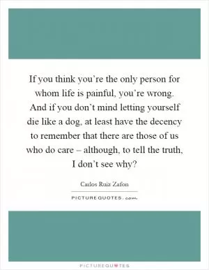 If you think you’re the only person for whom life is painful, you’re wrong. And if you don’t mind letting yourself die like a dog, at least have the decency to remember that there are those of us who do care – although, to tell the truth, I don’t see why? Picture Quote #1