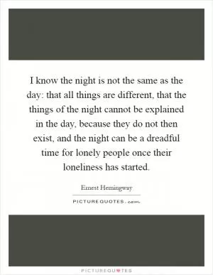 I know the night is not the same as the day: that all things are different, that the things of the night cannot be explained in the day, because they do not then exist, and the night can be a dreadful time for lonely people once their loneliness has started Picture Quote #1