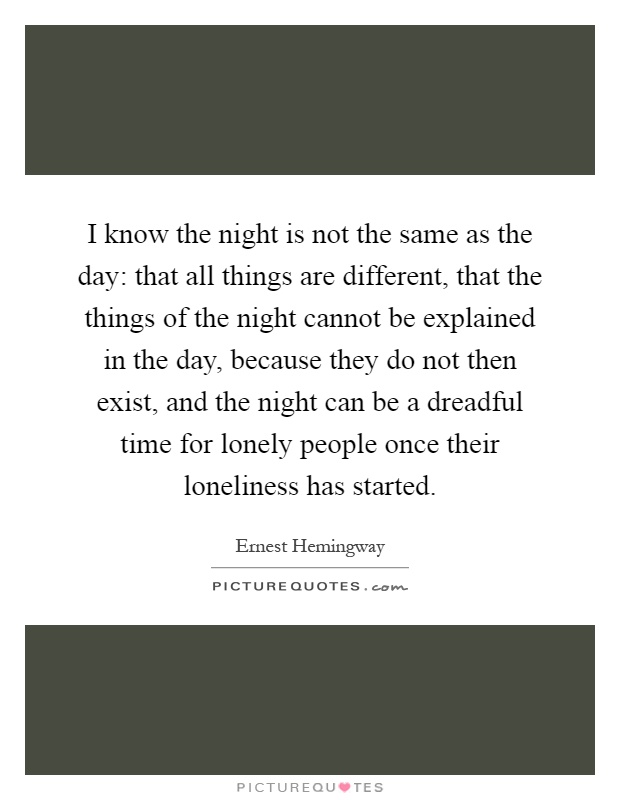 I know the night is not the same as the day: that all things are different, that the things of the night cannot be explained in the day, because they do not then exist, and the night can be a dreadful time for lonely people once their loneliness has started Picture Quote #1