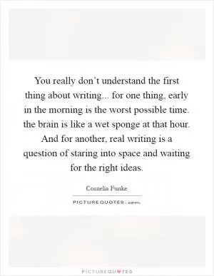 You really don’t understand the first thing about writing... for one thing, early in the morning is the worst possible time. the brain is like a wet sponge at that hour. And for another, real writing is a question of staring into space and waiting for the right ideas Picture Quote #1