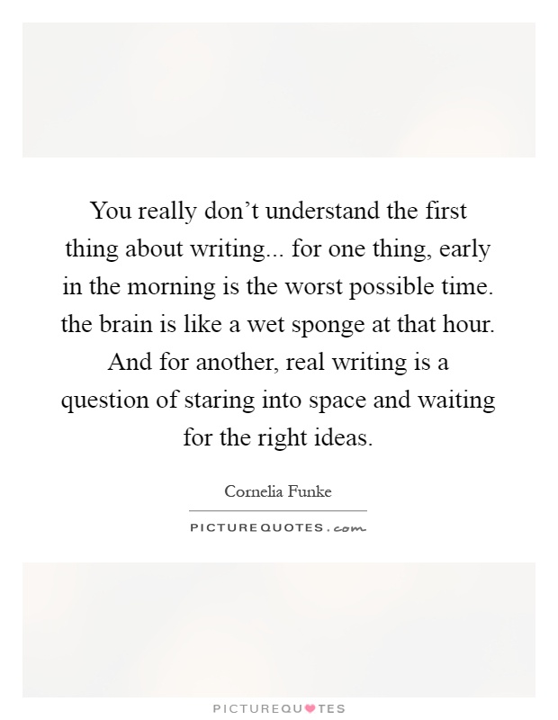You really don't understand the first thing about writing... for one thing, early in the morning is the worst possible time. the brain is like a wet sponge at that hour. And for another, real writing is a question of staring into space and waiting for the right ideas Picture Quote #1