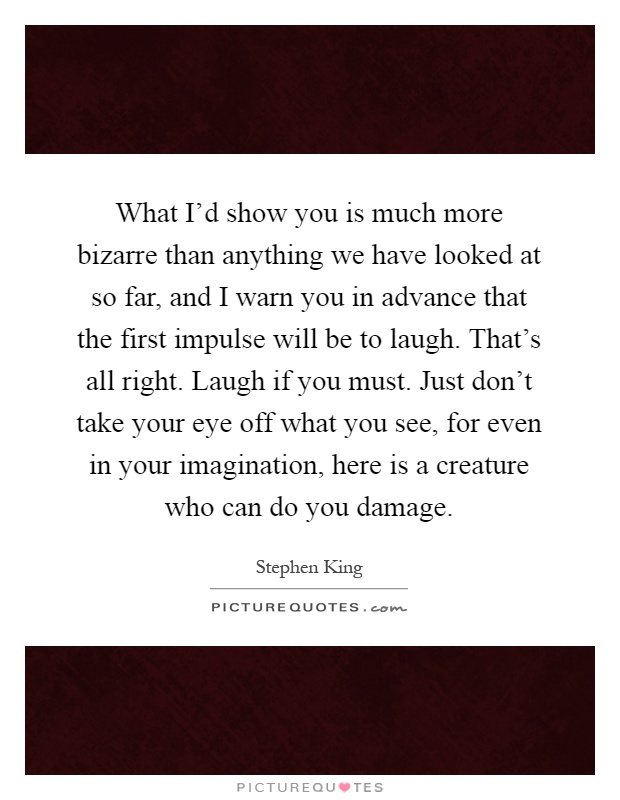 What I'd show you is much more bizarre than anything we have looked at so far, and I warn you in advance that the first impulse will be to laugh. That's all right. Laugh if you must. Just don't take your eye off what you see, for even in your imagination, here is a creature who can do you damage Picture Quote #1