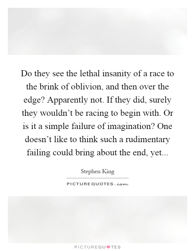 Do they see the lethal insanity of a race to the brink of oblivion, and then over the edge? Apparently not. If they did, surely they wouldn't be racing to begin with. Or is it a simple failure of imagination? One doesn't like to think such a rudimentary failing could bring about the end, yet Picture Quote #1