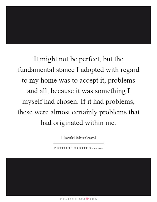 It might not be perfect, but the fundamental stance I adopted with regard to my home was to accept it, problems and all, because it was something I myself had chosen. If it had problems, these were almost certainly problems that had originated within me Picture Quote #1