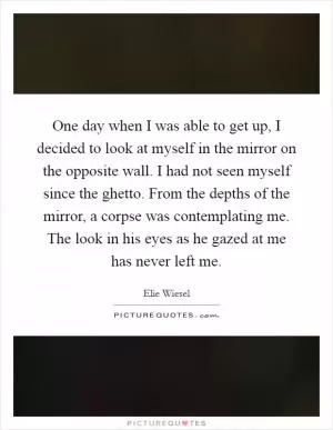 One day when I was able to get up, I decided to look at myself in the mirror on the opposite wall. I had not seen myself since the ghetto. From the depths of the mirror, a corpse was contemplating me. The look in his eyes as he gazed at me has never left me Picture Quote #1
