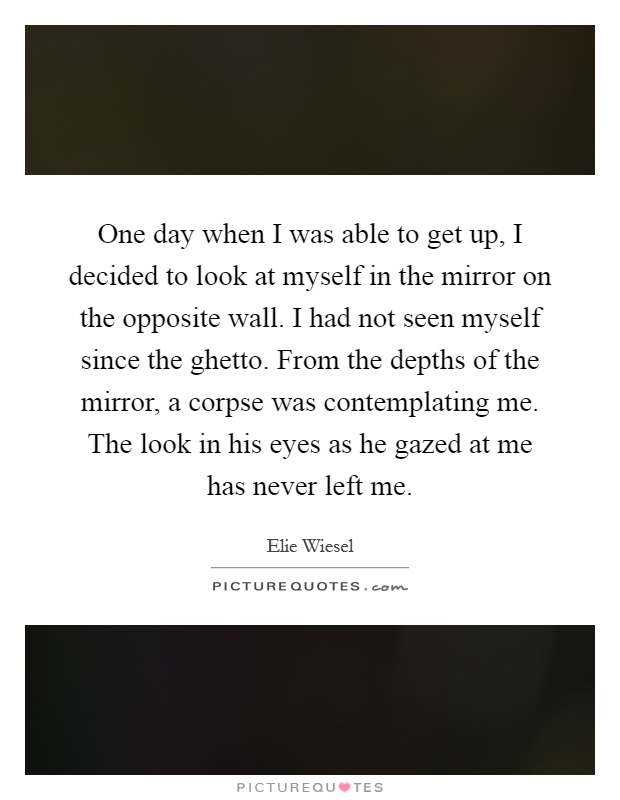 One day when I was able to get up, I decided to look at myself in the mirror on the opposite wall. I had not seen myself since the ghetto. From the depths of the mirror, a corpse was contemplating me. The look in his eyes as he gazed at me has never left me Picture Quote #1