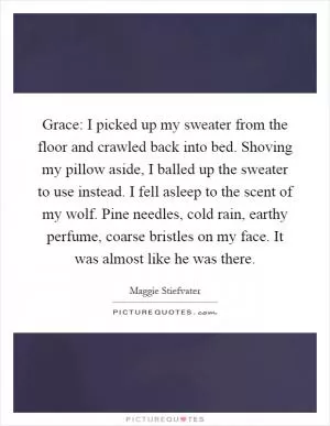 Grace: I picked up my sweater from the floor and crawled back into bed. Shoving my pillow aside, I balled up the sweater to use instead. I fell asleep to the scent of my wolf. Pine needles, cold rain, earthy perfume, coarse bristles on my face. It was almost like he was there Picture Quote #1