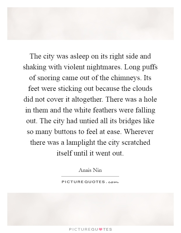 The city was asleep on its right side and shaking with violent nightmares. Long puffs of snoring came out of the chimneys. Its feet were sticking out because the clouds did not cover it altogether. There was a hole in them and the white feathers were falling out. The city had untied all its bridges like so many buttons to feel at ease. Wherever there was a lamplight the city scratched itself until it went out Picture Quote #1