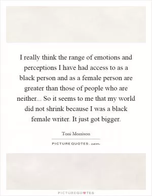 I really think the range of emotions and perceptions I have had access to as a black person and as a female person are greater than those of people who are neither... So it seems to me that my world did not shrink because I was a black female writer. It just got bigger Picture Quote #1