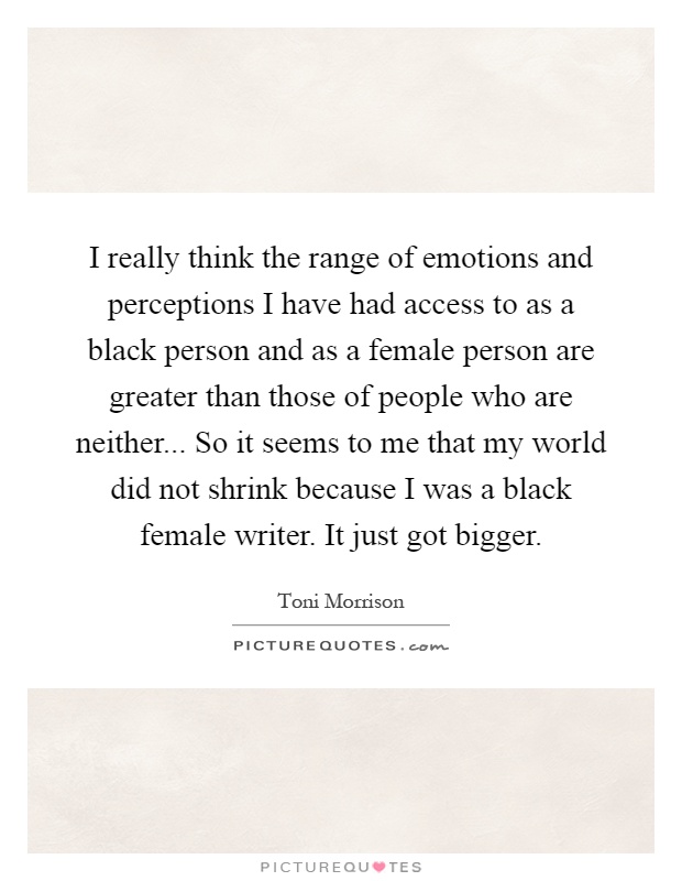 I really think the range of emotions and perceptions I have had access to as a black person and as a female person are greater than those of people who are neither... So it seems to me that my world did not shrink because I was a black female writer. It just got bigger Picture Quote #1
