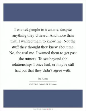 I wanted people to trust me, despite anything they’d heard. And more than that, I wanted them to know me. Not the stuff they thought they knew about me. No, the real me. I wanted them to get past the rumors. To see beyond the relationships I once had, or maybe still had but that they didn’t agree with Picture Quote #1
