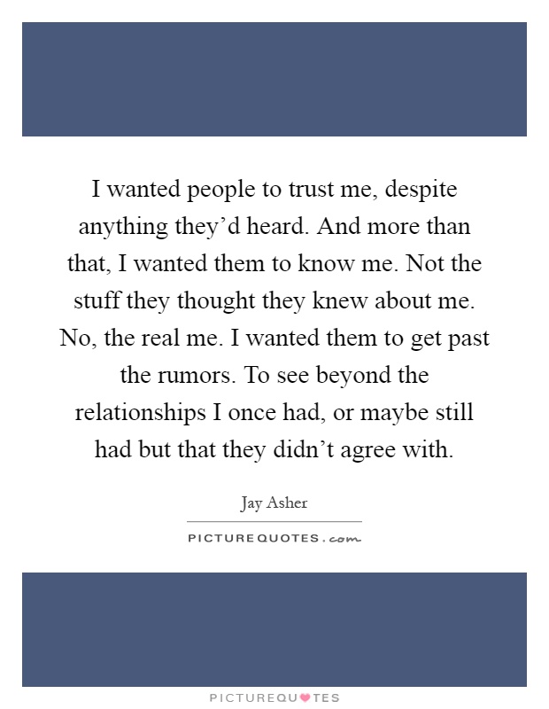 I wanted people to trust me, despite anything they'd heard. And more than that, I wanted them to know me. Not the stuff they thought they knew about me. No, the real me. I wanted them to get past the rumors. To see beyond the relationships I once had, or maybe still had but that they didn't agree with Picture Quote #1