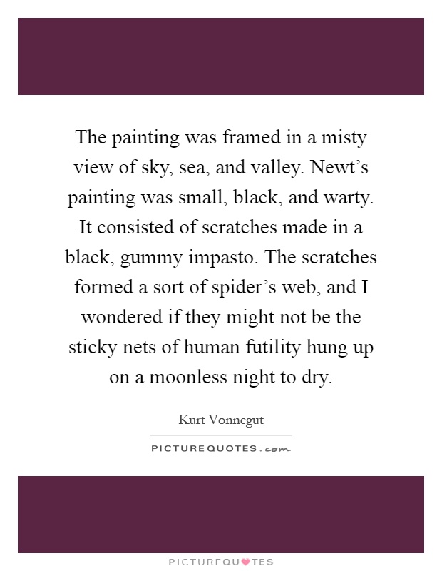 The painting was framed in a misty view of sky, sea, and valley. Newt's painting was small, black, and warty. It consisted of scratches made in a black, gummy impasto. The scratches formed a sort of spider's web, and I wondered if they might not be the sticky nets of human futility hung up on a moonless night to dry Picture Quote #1