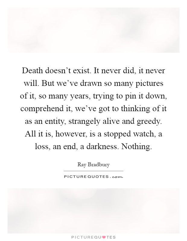 Death doesn't exist. It never did, it never will. But we've drawn so many pictures of it, so many years, trying to pin it down, comprehend it, we've got to thinking of it as an entity, strangely alive and greedy. All it is, however, is a stopped watch, a loss, an end, a darkness. Nothing Picture Quote #1