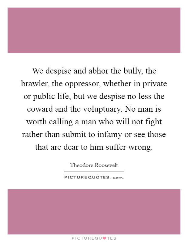 We despise and abhor the bully, the brawler, the oppressor, whether in private or public life, but we despise no less the coward and the voluptuary. No man is worth calling a man who will not fight rather than submit to infamy or see those that are dear to him suffer wrong Picture Quote #1