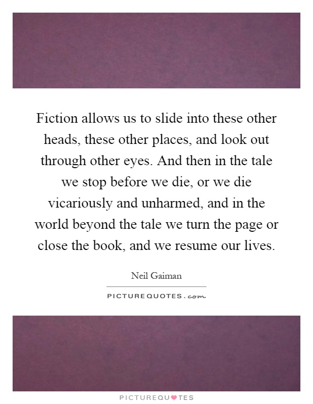 Fiction allows us to slide into these other heads, these other places, and look out through other eyes. And then in the tale we stop before we die, or we die vicariously and unharmed, and in the world beyond the tale we turn the page or close the book, and we resume our lives Picture Quote #1