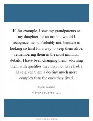 If, for example, I saw my grandparents or my daughter for an instant, would I recognize them? Probably not, because in looking so hard for a way to keep them alive, remembering them in the most minimal details, I have been changing them, adorning them with qualities they may not have had. I have given them a destiny much more complex than the ones they lived Picture Quote #1